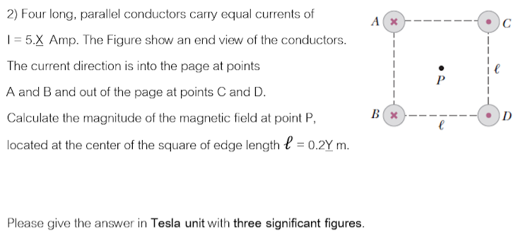 2) Four long, parallel conductors carry equal currents of
| = 5.X Amp. The Figure show an end view of the conductors.
The current direction is into the page at points
P
A and B and out of the page at points C and D.
Calculate the magnitude of the magnetic field at point P,
D
located at the center of the square of edge length l = 0.2Y m.
Please give the answer in Tesla unit with three significant figures.
