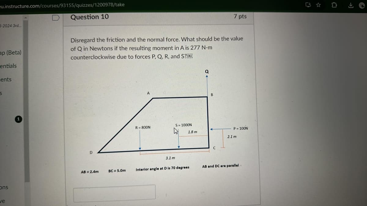 ☆ 0
7 pts
eu.instructure.com/courses/93155/quizzes/1200978/take
38-2024 3rd...
ap (Beta)
ם
Question 10
Disregard the friction and the normal force. What should be the value
of Q in Newtons if the resulting moment in A is 277 N-m
counterclockwise due to forces P, Q, R, and S?
entials
S
ents
ons
ve
D
A
Q
B
R=800N
S-1000N
P-100N
1.8 m
2.1 m
3.1 m
AB = 2.4m
BC= 5.0m
Interior angle at D is 70 degrees
AB and DC are parallel