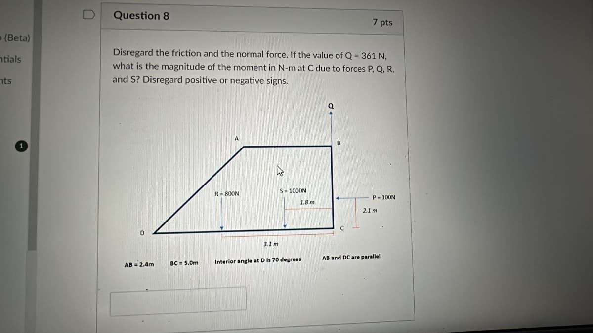 D
Question 8
7 pts
(Beta)
ntials
nts
Disregard the friction and the normal force. If the value of Q = 361 N,
what is the magnitude of the moment in N-m at C due to forces P, Q, R,
and S? Disregard positive or negative signs.
B
R-800N
S=1000N
P-100N
1.8 m
2.1 m
3.1 m
AB = 2.4m
BC = 5.0m
Interior angle at D is 70 degrees
AB and DC are parallel