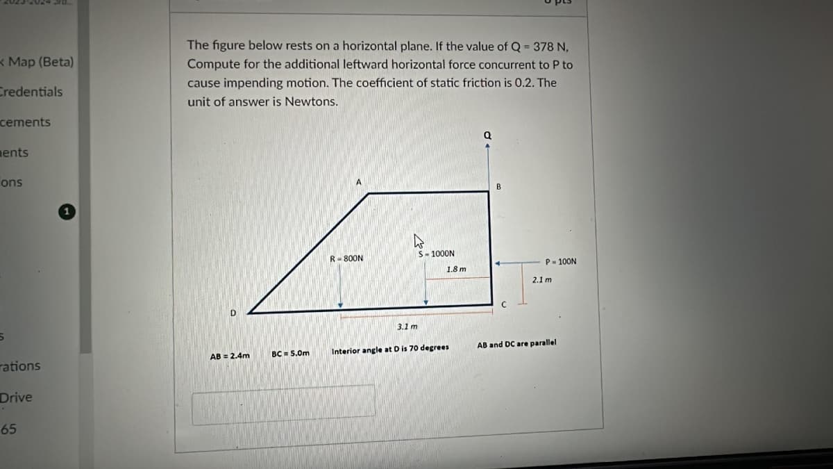 Map (Beta)
Credentials
The figure below rests on a horizontal plane. If the value of Q = 378 N,
Compute for the additional leftward horizontal force concurrent to P to
cause impending motion. The coefficient of static friction is 0.2. The
unit of answer is Newtons.
cements
ments
ons
a
B
R-800N
S-1000N
P-100N
1.8 m
2.1 m
3.1 m
rations
AB = 2.4m
BC = 5.0m
Interior angle at D is 70 degrees
AB and DC are parallel
Drive
65