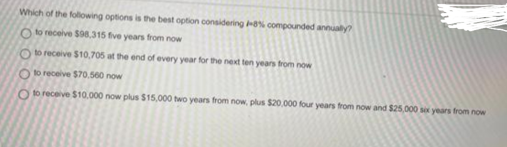 Which of the following options is the best option considering /-8% compounded annually?
Oto receive $98,315 five years from now
Oto receive $10,705 at the end of every year for the next ten years from now
Oto receive $70,560 now
Oto receive $10,000 now plus $15,000 two years from now, plus $20,000 four years from now and $25,000 six years from now