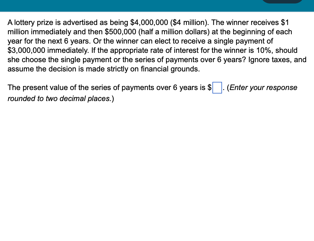 A lottery prize is advertised as being $4,000,000 ($4 million). The winner receives $1
million immediately and then $500,000 (half a million dollars) at the beginning of each
year for the next 6 years. Or the winner can elect to receive a single payment of
$3,000,000 immediately. If the appropriate rate of interest for the winner is 10%, should
she choose the single payment or the series of payments over 6 years? Ignore taxes, and
assume the decision is made strictly on financial grounds.
The present value of the series of payments over 6 years is $
rounded to two decimal places.)
(Enter your response