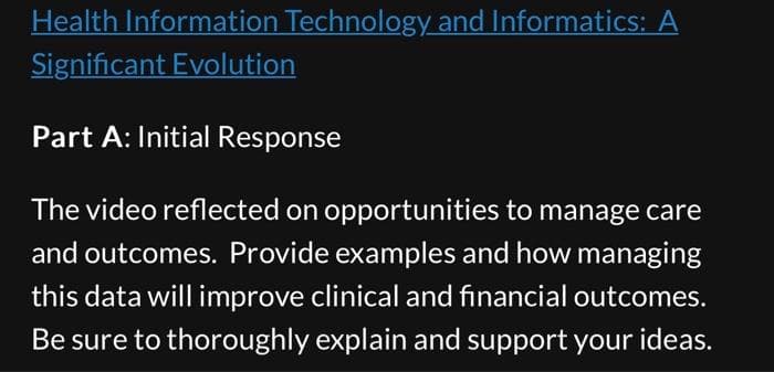 Health Information Technology and Informatics: A
Significant Evolution
Part A: Initial Response
The video reflected on opportunities to manage care
and outcomes. Provide examples and how managing
this data will improve clinical and financial outcomes.
Be sure to thoroughly explain and support your ideas.