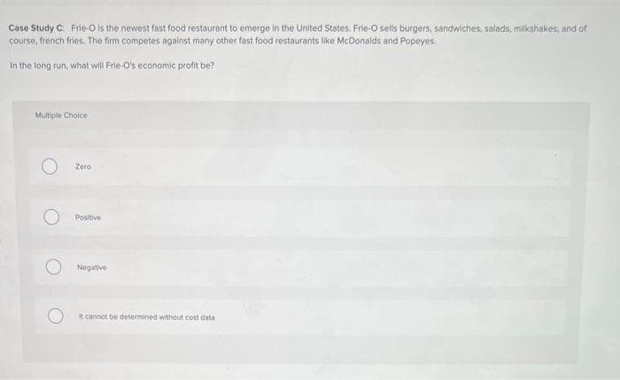 Case Study C: Frie-O is the newest fast food restaurant to emerge in the United States, Frie-O sells burgers, sandwiches, salads, milkshakes, and of
course, french fries. The firm competes against many other fast food restaurants like McDonalds and Popeyes.
In the long run, what will Frie-O's economic profit be?
Multiple Choice
Zero
Positive
Negative
It cannot be determined without cost data