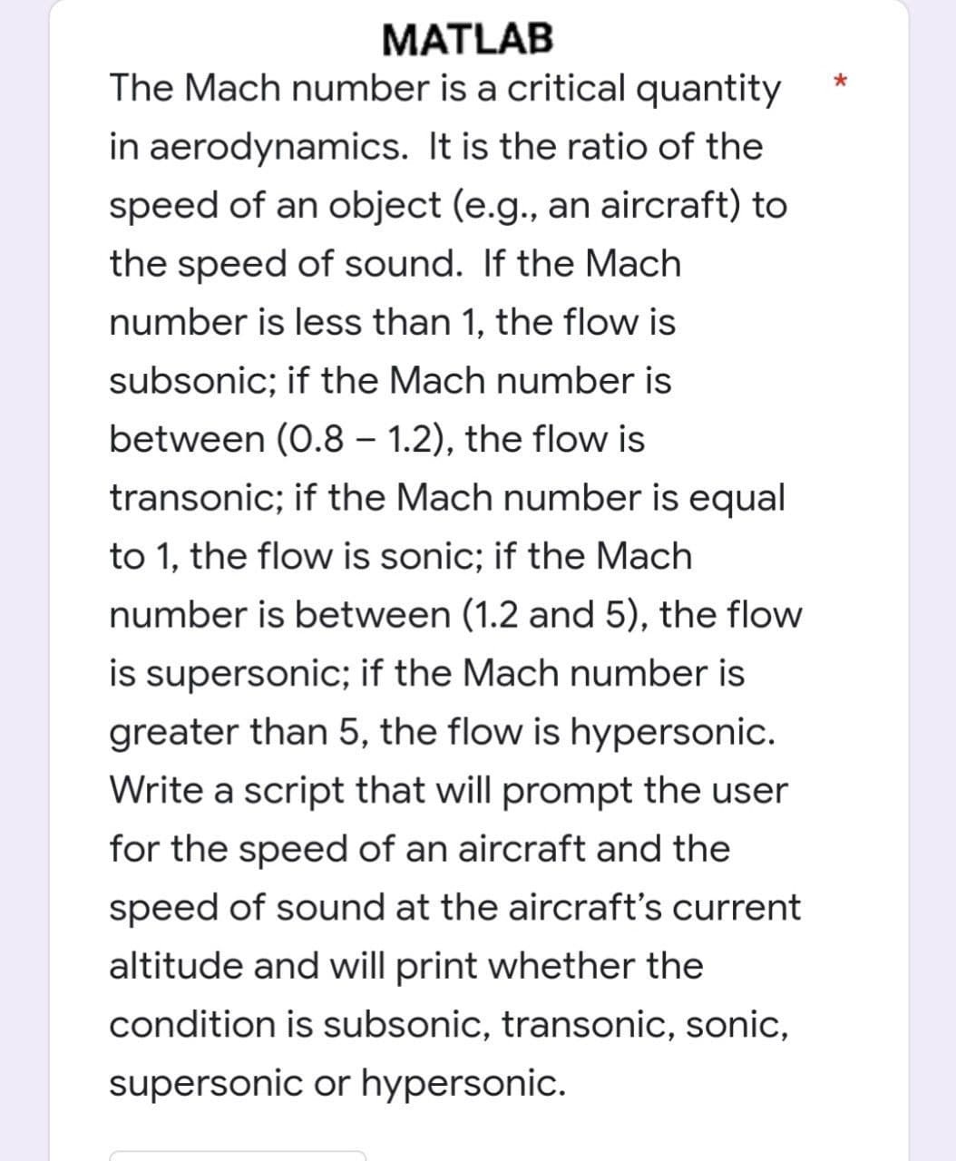 MATLAB
The Mach number is a critical quantity
in aerodynamics. It is the ratio of the
speed of an object (e.g., an aircraft) to
the speed of sound. If the Mach
number is less than 1, the flow is
subsonic; if the Mach number is
between (0.8-1.2), the flow is
transonic; if the Mach number is equal
to 1, the flow is sonic; if the Mach
number is between (1.2 and 5), the flow
is supersonic; if the Mach number is
greater than 5, the flow is hypersonic.
Write a script that will prompt the user
for the speed of an aircraft and the
speed of sound at the aircraft's current
altitude and will print whether the
condition is subsonic, transonic, sonic,
supersonic or hypersonic.