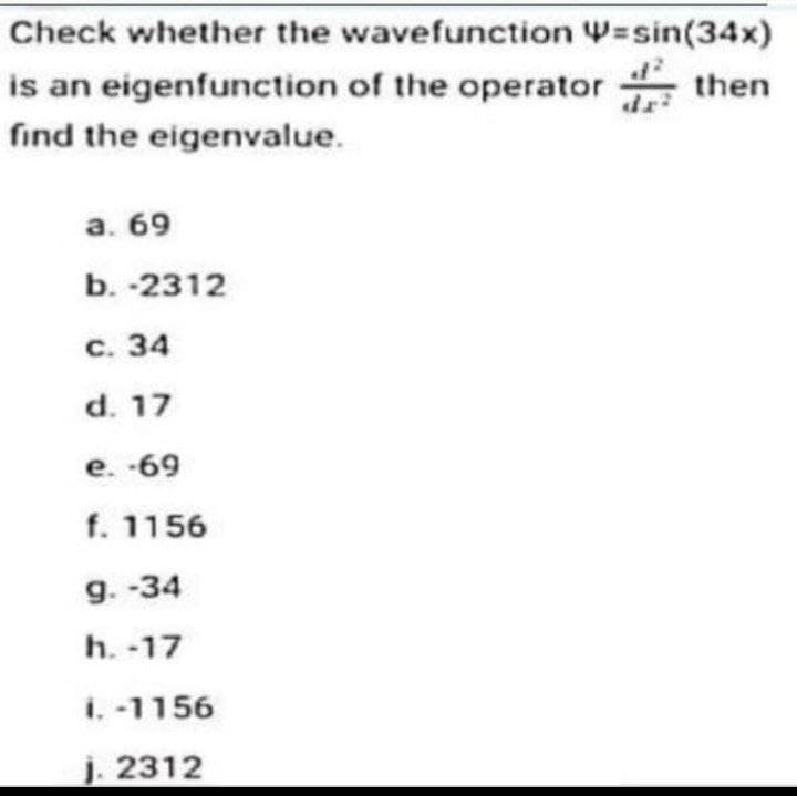 Check whether the wavefunction =sin(34x)
is an eigenfunction of the operator then
find the eigenvalue.
a. 69
b. -2312
c. 34
d. 17
e. -69
f. 1156
9.-34
h. -17
i. -1156
j. 2312