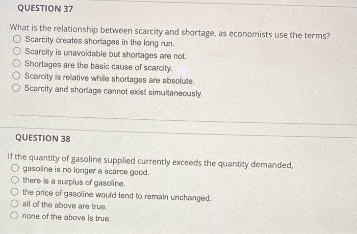 QUESTION 37
What is the relationship between scarcity and shortage, as economists use the terms?
Scarcity creates shortages in the long run.
Scarcity is unavoidable but shortages are not.
Shortages are the basic cause of scarcity.
Scarcity is relative while shortages are absolute.
Scarcity and shortage cannot exist simultaneously.
QUESTION 38
If the quantity of gasoline supplied currently exceeds the quantity demanded,
O gasoline is no longer a scarce good.
Othere is a surplus of gasoline.
the price of gasoline would tend to remain unchanged.
all of the above are true.
none of the above is true.