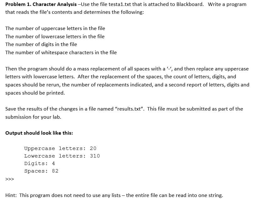 Problem 1. Character Analysis -Use the file testa1.txt that is attached to Blackboard. Write a program
that reads the file's contents and determines the following:
The number of uppercase letters in the file
The number of lowercase letters in the file
The number of digits in the file
The number of whitespace characters in the file
Then the program should do a mass replacement of all spaces with a '-', and then replace any uppercase
letters with lowercase letters. After the replacement of the spaces, the count of letters, digits, and
spaces should be rerun, the number of replacements indicated, and a second report of letters, digits and
spaces should be printed.
Save the results of the changes in a file named "results.txt". This file must be submitted as part of the
submission for your lab.
Output should look like this:
Uppercase letters: 20
Lowercase letters: 310
Digits: 4
Spaces: 82
Hint: This program does not need to use any lists - the entire file can be read into one string.
