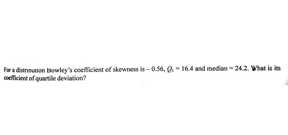 For a distribution Bowley's coefficient of skewness is – 0.56, Q1 = 16.4 and median = 24.2. What is its
coefficient of quartile deviation?

