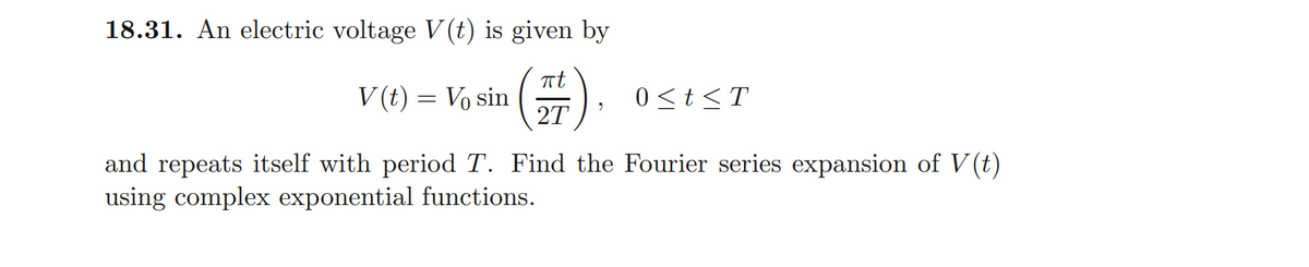 18.31. An electric voltage V (t) is given by
V (t) = Vo sin
2T
0<t<T
and repeats itself with period T. Find the Fourier series expansion of V (t)
using complex exponential functions.
