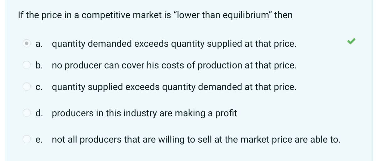 If the price in a competitive market is "lower than equilibrium” then
a. quantity demanded exceeds quantity supplied at that price.
b.
no producer can cover his costs of production at that price.
c. quantity supplied exceeds quantity demanded at that price.
d. producers in this industry are making a profit
e.
>
not all producers that are willing to sell at the market price are able to.