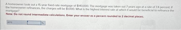 A homeowner took out a 15-year fixed-rate mortgage of $140,000. The mortgage was taken out 7 years ago at a rate of 7.4 percent. If
the homeowner refinances, the charges will be $1,000. What is the highest interest rate at which it would be beneficial to refinance the
mortgage?
Note: Do not round intermediate calculations. Enter your answer as a percent rounded to 2 decimal places.
APR
%
