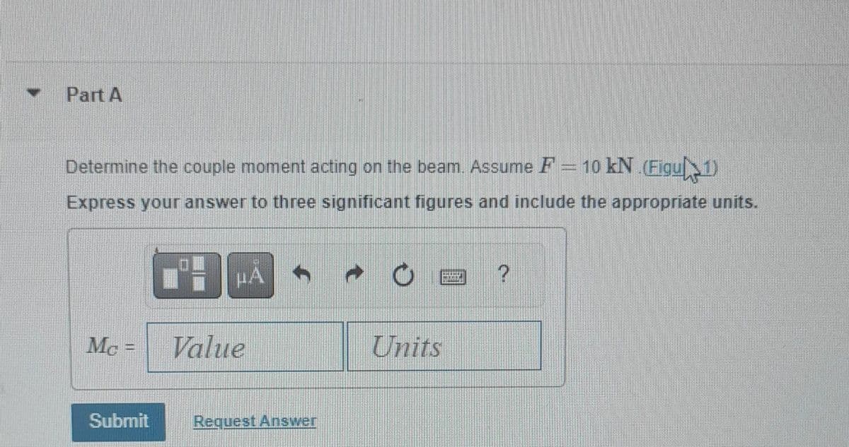 Part A
Determine the couple moment acting on the beam. Assume F = 10 kN.(Figu 1)
Express your answer to three significant figures and include the appropriate units.
Mc=
Submit
μA
Value
Request Answer
Units
?