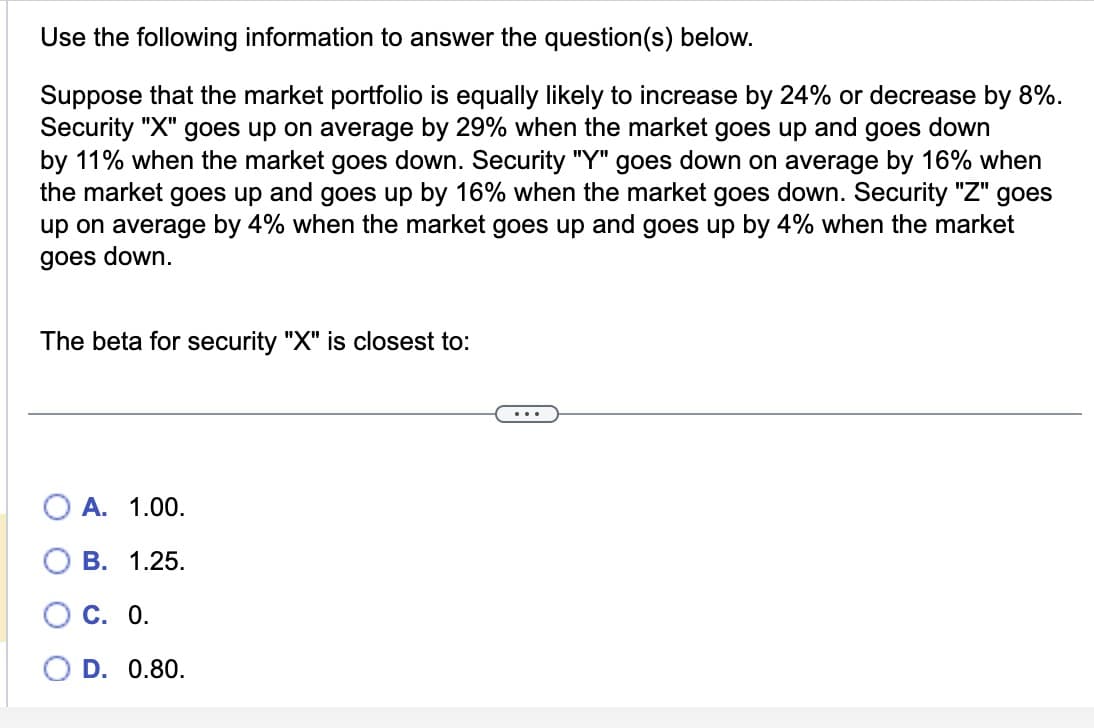 Use the following information to answer the question(s) below.
Suppose that the market portfolio is equally likely to increase by 24% or decrease by 8%.
Security "X" goes up on average by 29% when the market goes up and goes down
by 11% when the market goes down. Security "Y" goes down on average by 16% when
the market goes up and goes up by 16% when the market goes down. Security "Z" goes
up on average by 4% when the market goes up and goes up by 4% when the market
goes down.
The beta for security "X" is closest to:
A. 1.00.
B. 1.25.
C. 0.
D. 0.80.