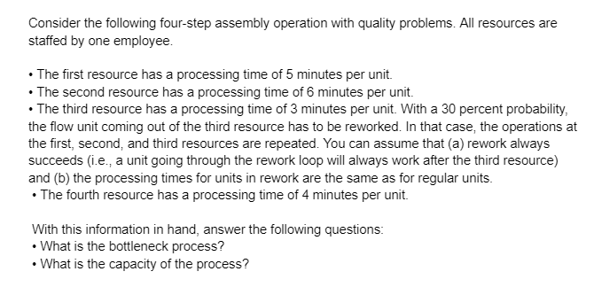 Consider the following four-step assembly operation with quality problems. All resources are
staffed by one employee.
• The first resource has a processing time of 5 minutes per unit.
• The second resource has a processing time of 6 minutes per unit.
• The third resource has a processing time of 3 minutes per unit. With a 30 percent probability,
the flow unit coming out of the third resource has to be reworked. In that case, the operations at
the first, second, and third resources are repeated. You can assume that (a) rework always
succeeds (i.e., a unit going through the rework loop will always work after the third resource)
and (b) the processing times for units in rework are the same as for regular units.
• The fourth resource has a processing time of 4 minutes per unit.
With this information in hand, answer the following questions:
• What is the bottleneck process?
• What is the capacity of the process?
