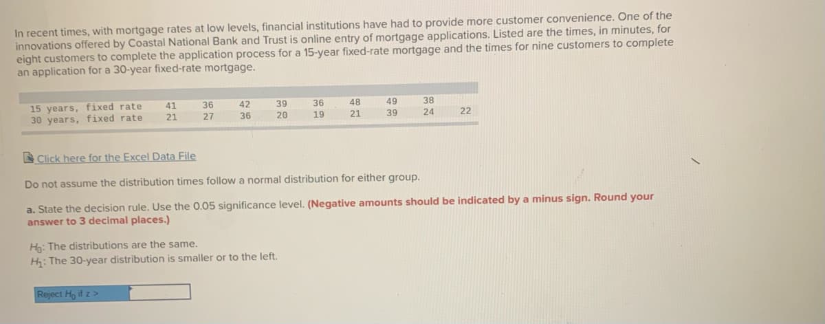 In recent times, with mortgage rates at low levels, financial institutions have had to provide more customer convenience. One of the
innovations offered by Coastal National Bank and Trust is online entry of mortgage applications. Listed are the times, in minutes, for
eight customers to complete the application process for a 15-year fixed-rate mortgage and the times for nine customers to complete
an application for a 30-year fixed-rate mortgage.
15 years, fixed rate
30 years, fixed rate
41
36
42
39
36
48
49
38
21
27
36
20
19
21
39
24
22
S Click here for the Excel Data File
Do not assume the distribution times follow a normal distribution for either group.
a. State the decision rule. Use the 0.05 significance level. (Negative amounts should be indicated by a minus sign. Round your
answer to 3 decimal places.)
Ho: The distributions are the same.
H: The 30-year distribution is smaller or to the left.
Reject Ho if z >
