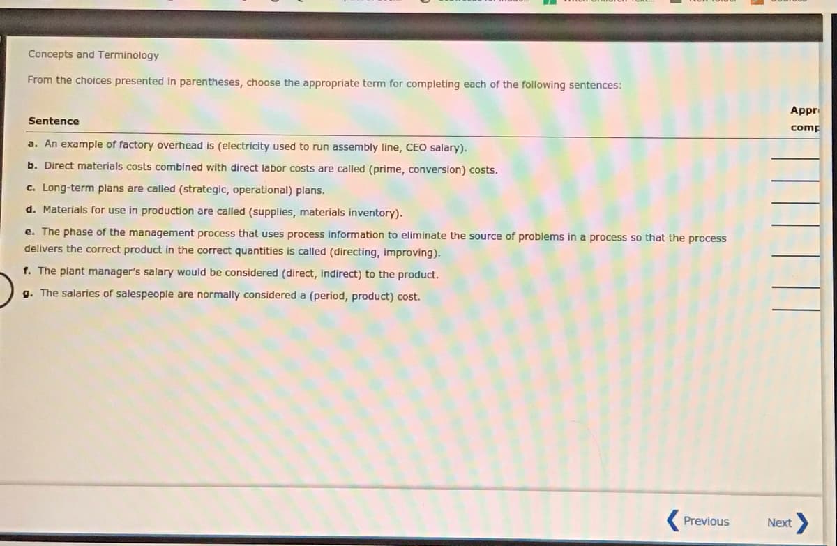 Concepts and Terminology
From the choices presented in parentheses, choose the appropriate term for completing each of the following sentences:
Appr
Sentence
comp
a. An example of factory overhead is (electricity used to run assembly line, CEO salary).
b. Direct materials costs combined with direct labor costs are called (prime, conversion) costs.
c. Long-term plans are called (strategic, operational) plans.
d. Materials for use in production are called (supplies, materials inventory).
e. The phase of the management process that uses process information to eliminate the source of problems in a process so that the process
delivers the correct product in the correct quantities is called (directing, improving).
f. The plant manager's salary would be considered (direct, indirect) to the product.
g. The salaries of salespeople are normally considered a (period, product) cost.
Previous
Next
