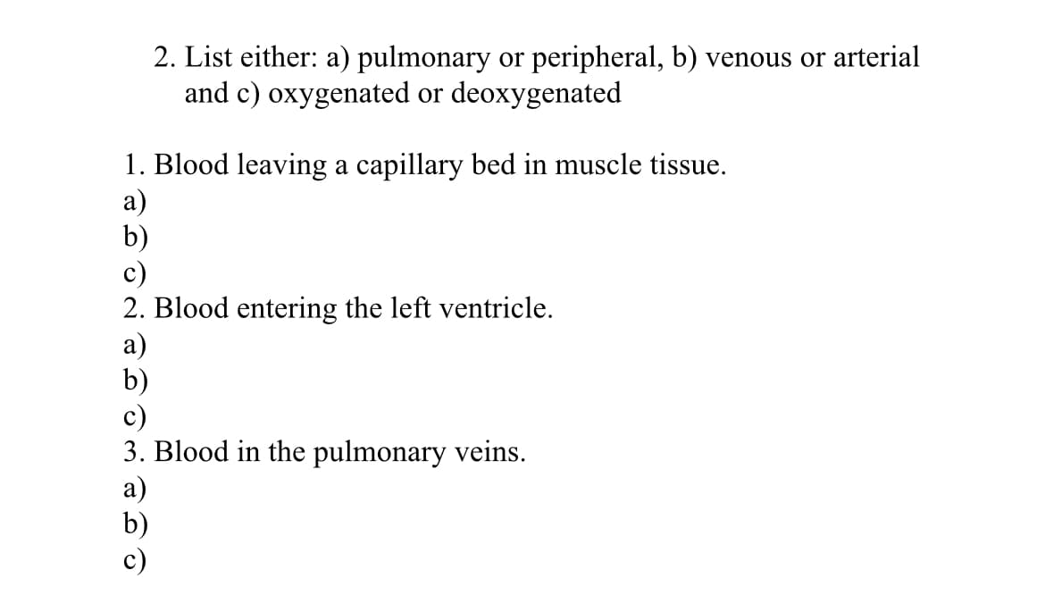 2. List either: a) pulmonary or peripheral, b) venous or arterial
and c) oxygenated or deoxygenated
1. Blood leaving a capillary bed in muscle tissue.
a)
b)
c)
2. Blood entering the left ventricle.
a)
b)
c)
3. Blood in the pulmonary veins.
a)
b)