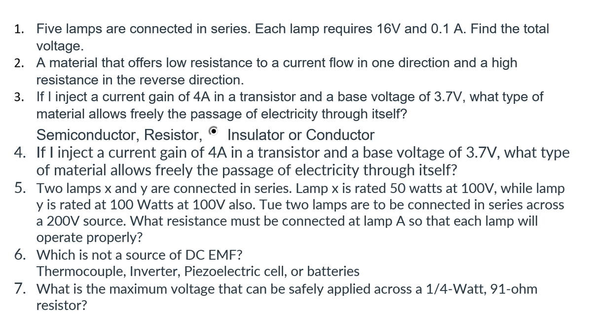 1. Five lamps are connected in series. Each lamp requires 16V and 0.1 A. Find the total
voltage.
2. A material that offers low resistance to a current flow in one direction and a high
resistance in the reverse direction.
3. If I inject a current gain of 4A in a transistor and a base voltage of 3.7V, what type of
material allows freely the passage of electricity through itself?
Insulator or Conductor
Semiconductor, Resistor,
4. If I inject a current gain of 4A in a transistor and a base voltage of 3.7V, what type
of material allows freely the passage of electricity through itself?
5. Two lamps x and y are connected in series. Lamp x is rated 50 watts at 100V, while lamp
y is rated at 100 Watts at 100V also. Tue two lamps are to be connected in series across
a 200V source. What resistance must be connected at lamp A so that each lamp will
operate properly?
6. Which is not a source of DC EMF?
Thermocouple, Inverter, Piezoelectric cell, or batteries
7. What is the maximum voltage that can be safely applied across a 1/4-Watt, 91-ohm
resistor?