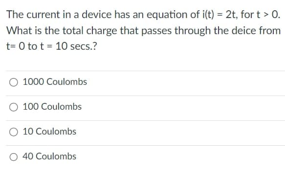 The current in a device has an equation of i(t) = 2t, fort > 0.
What is the total charge that passes through the deice from
t=0 to t = 10 secs.?
1000 Coulombs
100 Coulombs
10 Coulombs
O 40 Coulombs