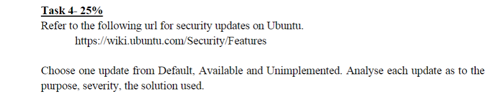 Task 4-25%
Refer to the following url for security updates on Ubuntu.
https://wiki.ubuntu.com/Security/Features
Choose one update from Default, Available and Unimplemented. Analyse each update as to the
purpose, severity, the solution used.