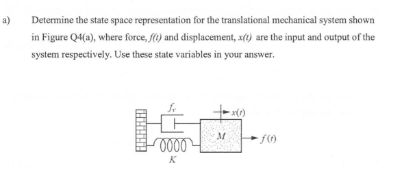 a)
Determine the state space representation for the translational mechanical system shown
in Figure Q4(a), where force, f(t) and displacement, x(t) are the input and output of the
system respectively. Use these state variables in your answer.
oooo
K
M
-x(1)
-ƒ(1)