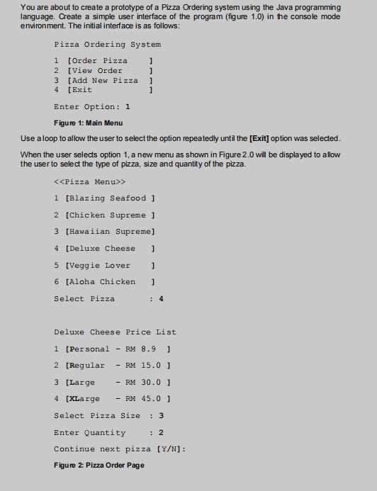 You are about to create a prototype of a Pizza Ordering system using the Java programming
language. Create a simple user interface of the program (figure 1.0) in the console mode
environment. The initial interface is as follows:
Pizza Ordering System
1
1
1
1
1 [Order Pizza
2 [View Order
3 [Add New Pizza
4 [Exit
Enter Option: 1
Figure 1: Main Menu
Use a loop to allow the user to select the option repeatedly until the [Exit] option was selected.
When the user selects option 1, a new menu as shown in Figure 2.0 will be displayed to allow
the user to select the type pizza, size and quantity of the pizza.
<<Pizza Menu>>
1 [Blazing Seafood ]
2 [Chicken Supreme 1
3 [Hawaiian Supreme]
4 [Deluxe Cheese ]
5 [Veggie Lover 1
6 [Aloha Chicken ]
Select Pizza
4
Deluxe Cheese Price List
1 [Personal - RM 8.9 1
2 [Regular - RM 15.0 1
3 [Large - RM 30.0 1
4 [XLarge - RM 45.0 1
Select Pizza Size : 3
Enter Quantity : 2
Continue next pizza [Y/N]:
Figure 2: Pizza Order Page