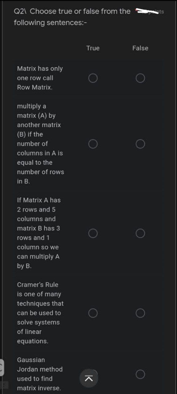 Q2\ Choose true or false from the
following sentences:-
Matrix has only
one row call
Row Matrix.
multiply a
matrix (A) by
another matrix
(B) if the
number of
columns in A is
equal to the
number of rows
in B.
If Matrix A has
2 rows and 5
columns and
matrix B has 3
rows and 1
column so we
can multiply A
by B.
Cramer's Rule
is one of many
techniques that
can be used to
solve systems
of linear
equations.
Gaussian
Jordan method
used to find
matrix inverse.
True
K
False