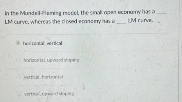 In the Mundell-Fleming model, the small open economy has a
LM curve, whereas the closed economy has a LM curve. 4
horizontal, vertical
horizontal, upward sloping
vertical, horizontal
vertical, upward sloping
-111