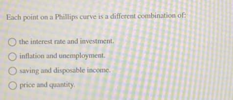 Each point on a Phillips curve is a different combination of:
O the interest rate and investment.
inflation and unemployment.
O saving and disposable income.
O price and quantity.