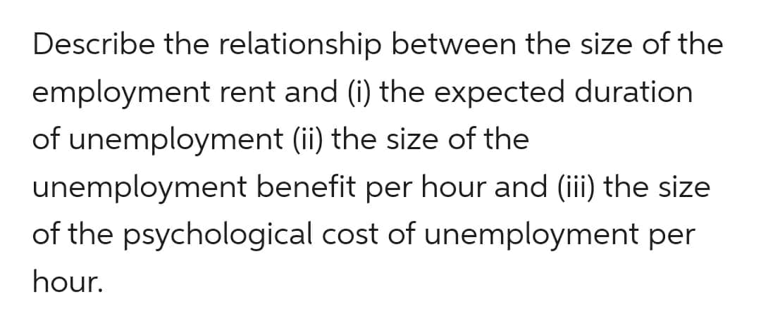 Describe the relationship between the size of the
employment rent and (i) the expected duration
of unemployment (ii) the size of the
unemployment
benefit per hour and (iii) the size
of the psychological cost of unemployment per
hour.