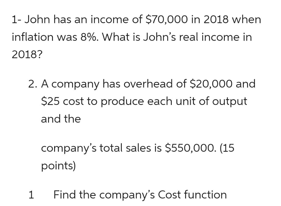 1- John has an income of $70,000 in 2018 when
inflation was 8%. What is John's real income in
2018?
2. A company has overhead of $20,000 and
$25 cost to produce each unit of output
and the
1
company's total sales is $550,000. (15
points)
Find the company's Cost function