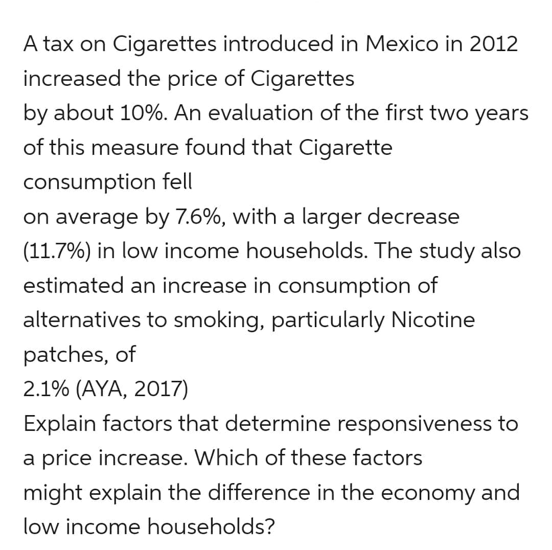 A tax on Cigarettes introduced in Mexico in 2012
increased the price of Cigarettes
by about 10%. An evaluation of the first two years
of this measure found that Cigarette
consumption fell
on average by 7.6%, with a larger decrease
(11.7%) in low income households. The study also
estimated an increase in consumption of
alternatives to smoking, particularly Nicotine
patches, of
2.1% (AYA, 2017)
Explain factors that determine responsiveness to
a price increase. Which of these factors
might explain the difference in the economy and
low income households?