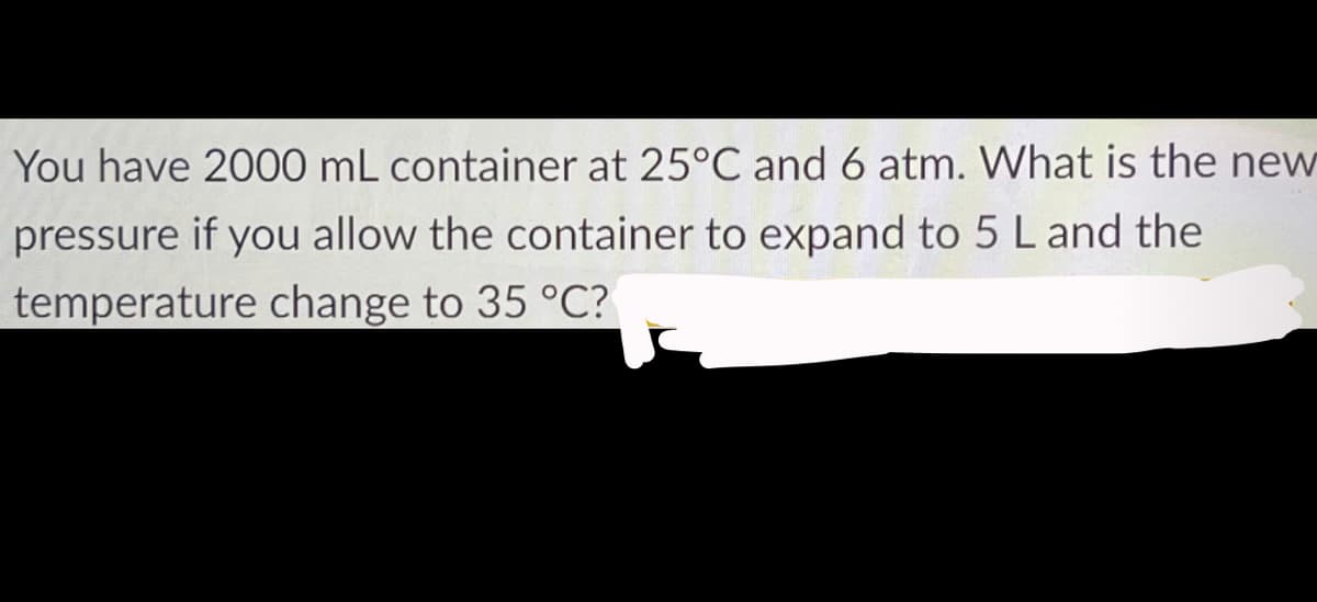 You have 2000 mL container at 25°C and 6 atm. What is the new
pressure if you allow the container to expand to 5 L and the
temperature change to 35 °C?
