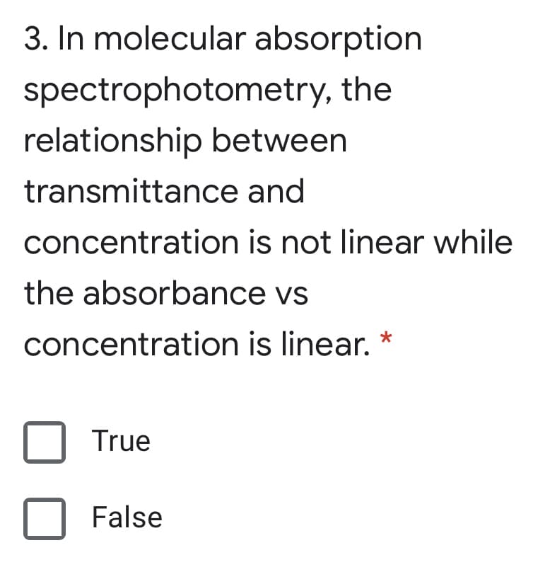 3. In molecular absorption
spectrophotometry, the
relationship between
transmittance and
concentration is not linear while
the absorbance vs
concentration is linear.
True
False
