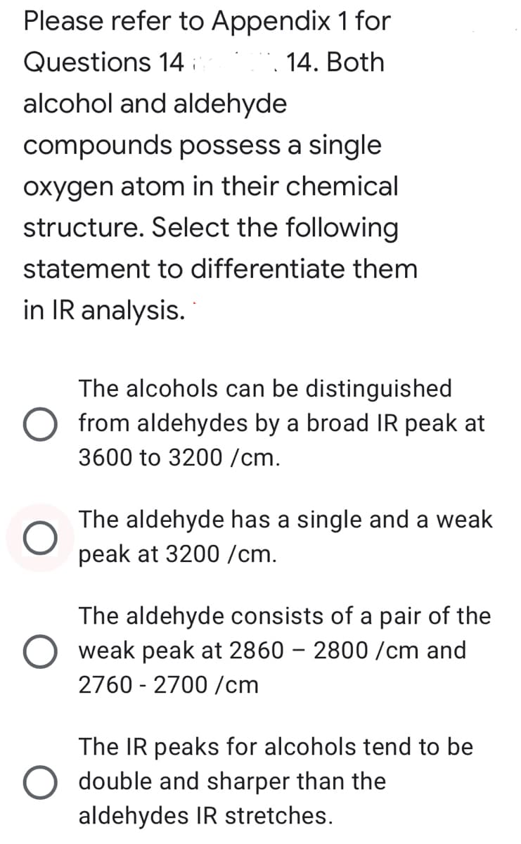 Please refer to Appendix 1 for
Questions 14 i
14. Both
alcohol and aldehyde
compounds possess a single
oxygen atom in their chemical
structure. Select the following
statement to differentiate them
in IR analysis.
The alcohols can be distinguished
from aldehydes by a broad IR peak at
3600 to 3200 /cm.
The aldehyde has a single and a weak
peak at 3200 /cm.
The aldehyde consists of a pair
weak peak at 2860 – 2800 /cm and
2760 - 2700 /cm
the
The IR peaks for alcohols tend to be
double and sharper than the
aldehydes IR stretches.

