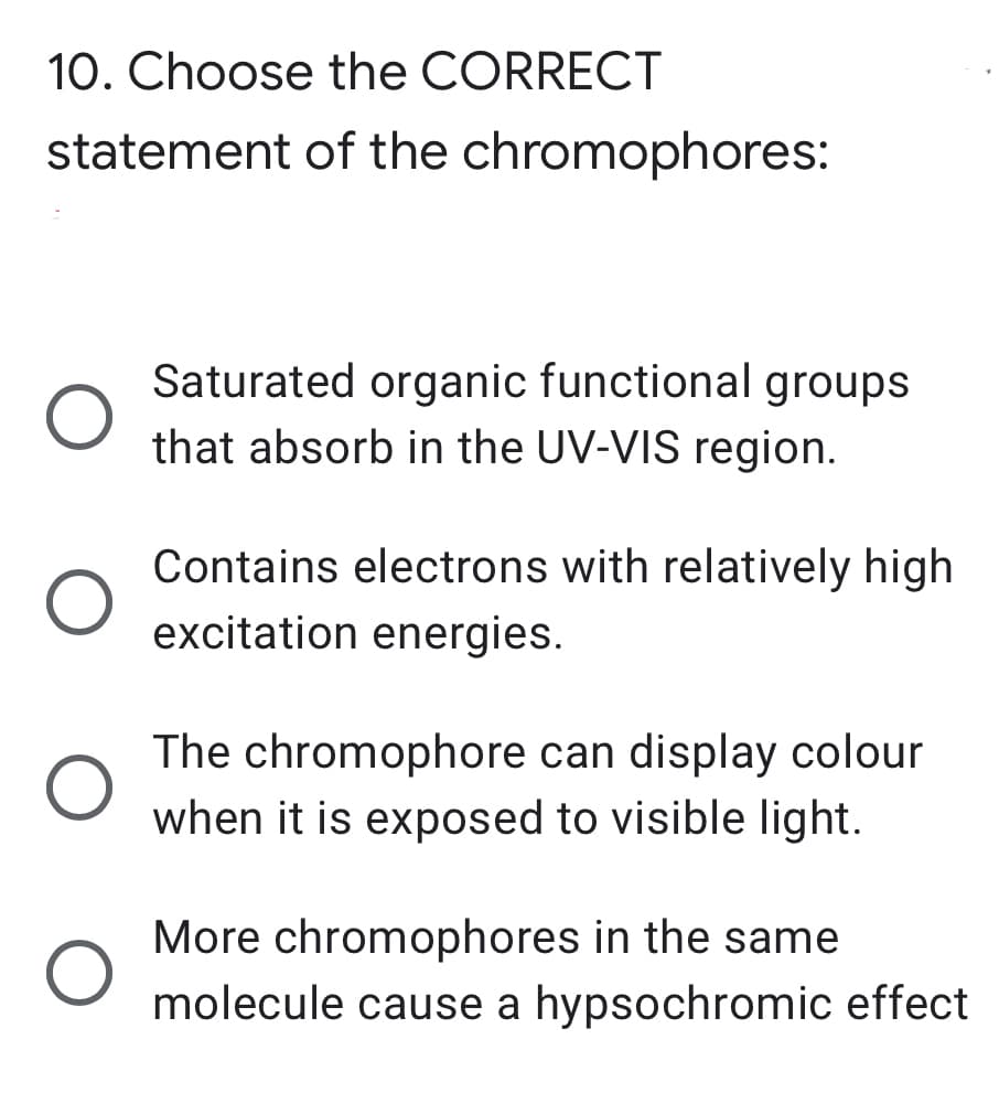 10. Choose the CORRECT
statement of the chromophores:
Saturated organic functional groups
that absorb in the UV-VIS region.
Contains electrons with relatively high
excitation energies.
The chromophore can display colour
when it is exposed to visible light.
More chromophores in the same
molecule cause a hypsochromic effect
