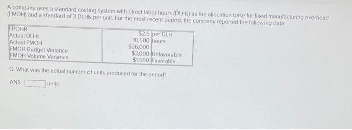 A company uses a standard costing system with direct labor hours (DLHS) as the allocation base for fixed manufacturing overhead
(FMOH) and a standard of 3 DLHS per unit. For the most recent period, the company reported the following data:
FPOHR
Actual DLHS
Actual FMOH
FMOH Budget Varlance
FMOH Volume Variance
$2.5 per DLH
10,500 hours
$36,000
$3,000 Unfavorable
$1.500 Favorable
Q. What was the actual number of units produced for the period?
ANS.
units
