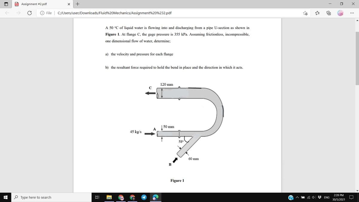 P Assignment #2.pdf
File | C:/Users/user/Downloads/Fluid%20Mechanics/Assignment%20%232.pdf
A 50 °C of liquid water is flowing into and discharging from a pipe U-section as shown in
Figure 1. At flange C, the gage pressure is 355 kPa. Assuming frictionless, incompressible,
one dimensional flow of water, determine;
a) the velocity and pressure for each flange
b) the resultant force required to hold the bend in place and the direction in which it acts.
120 mm
50 mm
A
45 kg/s
58°
60 mm
B
Figure 1
2:39 PM
O Type here to search
a 4) * ENG
30/5/2021
+

