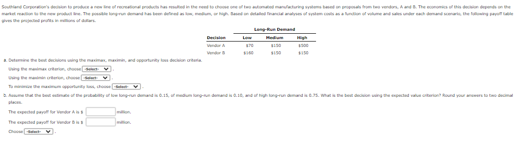 Southland Corporation's decision to produce a new line of recreational products has resulted in the need to choose one of two automated manufacturing systems based on proposals from two vendors, A and B. The economics of this decision depends on the
market reaction to the new product line. The possible long-run demand has been defined as low, medium, or high. Based on detailed financial analyses of system costs as a function of volume and sales under each demand scenario, the following payoff table
gives the projected profits in millions of dollars.
million.
Decision
Vendor A
Vendor B
million.
Low
$70
$160
Long-Run Demand
Medium
$150
$150
a. Determine the best decisions using the maximax, maximin, and opportunity loss decision criteria.
Using the maximax criterion, choose -Select-
Using the maximin criterion, choose -Select-
To minimize the maximum opportunity loss, choose -Select-
b. Assume that the best estimate of the probability of low long-run demand is 0.15, of medium long-run demand is 0.10, and of high long-run demand is 0.75. What is the best decision using the expected value criterion? Round your answers to two decimal
places.
The expected payoff for Vendor A is $
The expected payoff for Vendor B is $
Choose -Select-
High
$500
$150