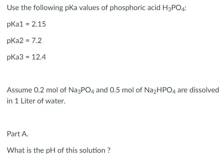 Use the following pKa values of phosphoric acid H3PO4:
pka1 = 2.15
pka2 = 7.2
pka3 = 12.4
Assume 0.2 mol of Na3PO4 and 0.5 mol of Na2HPO4 are dissolved
in 1 Liter of water.
Part A.
What is the pH of this solution ?