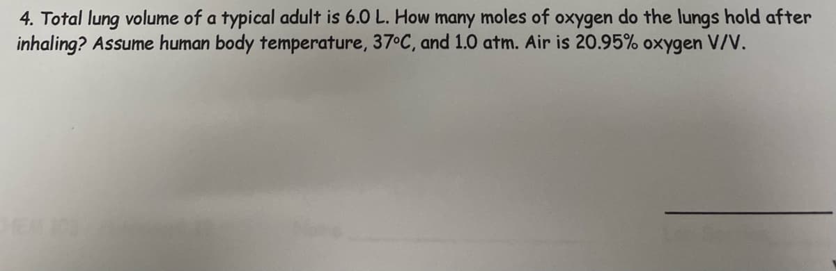 4. Total lung volume of a typical adult is 6.0 L. How many moles of oxygen do the lungs hold after
inhaling? Assume human body temperature, 37°C, and 1.0 atm. Air is 20.95% oxygen V/V.