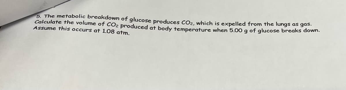 5. The metabolic breakdown of glucose produces CO₂, which is expelled from the lungs as gas.
Calculate the volume of CO2 produced at body temperature when 5.00 g of glucose breaks down.
Assume this occurs at 1.08 atm.