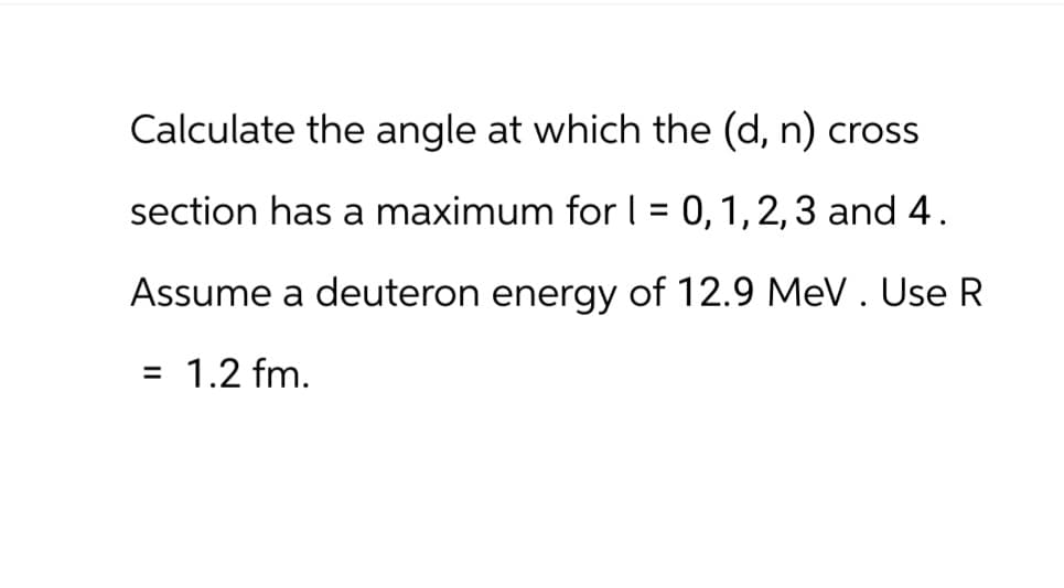 Calculate the angle at which the (d, n) cross.
section has a maximum for | = 0, 1, 2, 3 and 4.
Assume a deuteron energy of 12.9 MeV. Use R
= 1.2 fm.