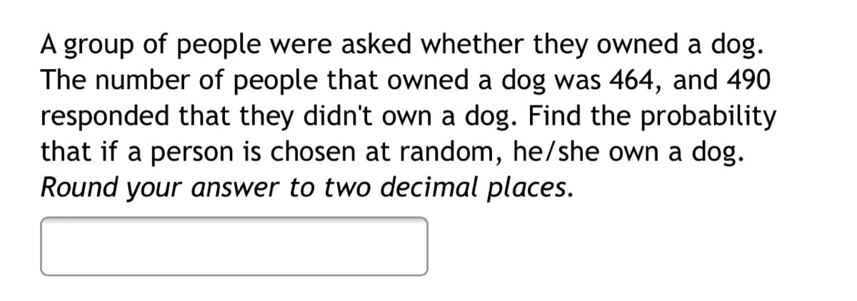 A group of people were asked whether they owned a dog.
The number of people that owned a dog was 464, and 490
responded that they didn't own a dog. Find the probability
that if a person is chosen at random, he/she own a dog.
Round your answer to two decimal places.
