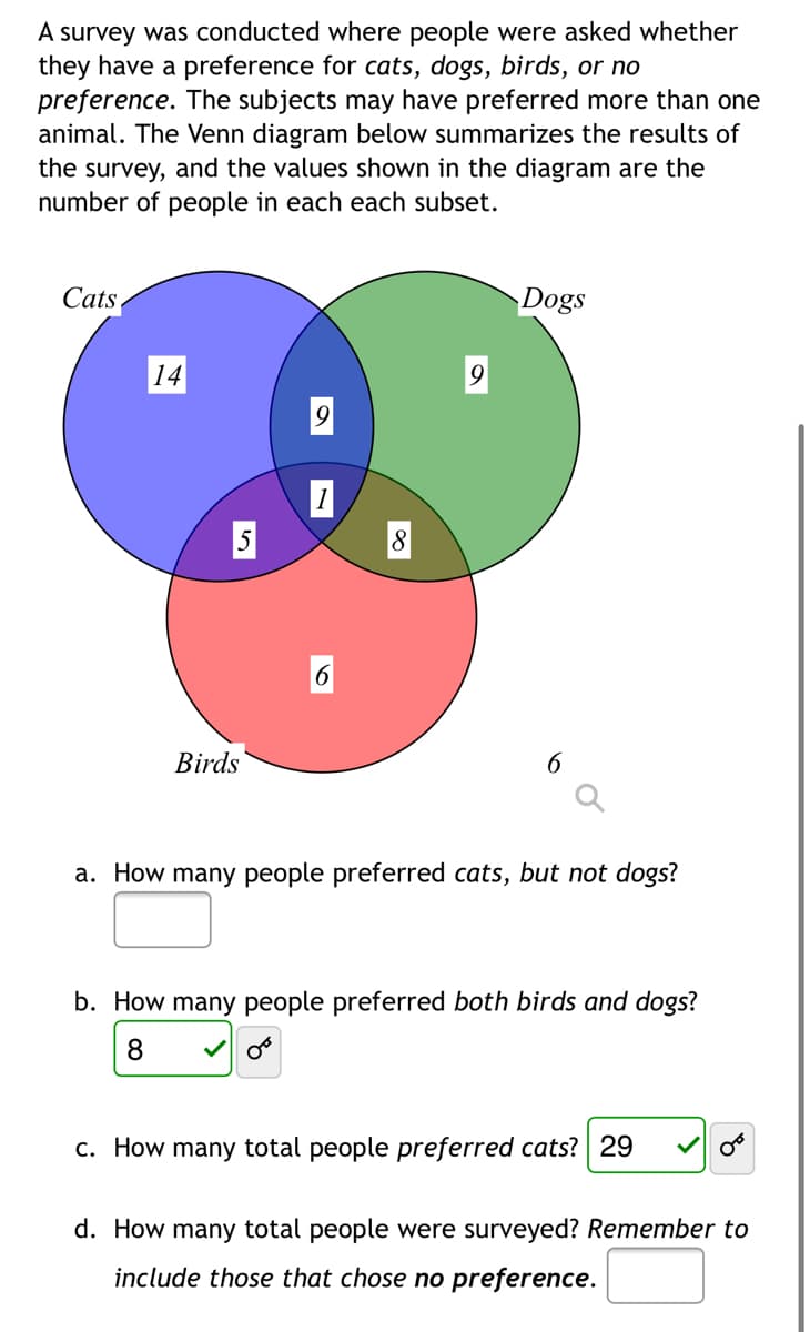 A survey was conducted where people were asked whether
they have a preference for cats, dogs, birds, or no
preference. The subjects may have preferred more than one
animal. The Venn diagram below summarizes the results of
the survey, and the values shown in the diagram are the
number of people in each each subset.
Cats
Dogs
14
Birds
a. How many people preferred cats, but not dogs?
b. How many people preferred both birds and dogs?
c. How many total people preferred cats? 29
d. How many total people were surveyed? Remember to
include those that chose no preference.

