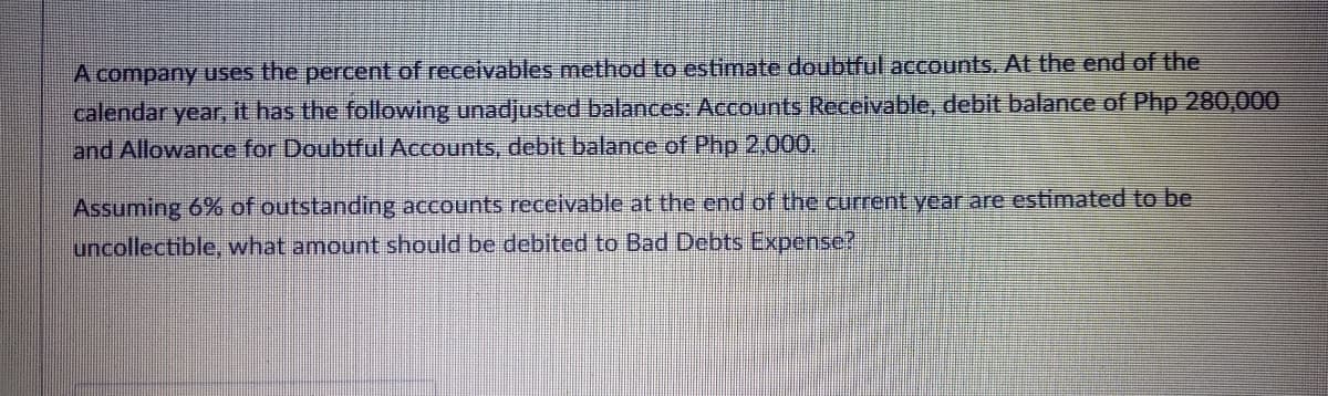 A company uses the percent of receivables method to estimate doubtful accounts. At the end of the
calendar year, it has the following unadjusted balances: Accounts Receivable, debit balance of Php 280,000
and Allowance for Doubtful Accounts, debit balance of Php 2,000,
Assuming 6% of outstanding accounts receivable at the end of the current year are estimated to be
uncollectible, what amount should be debited to Bad Debts Expense?

