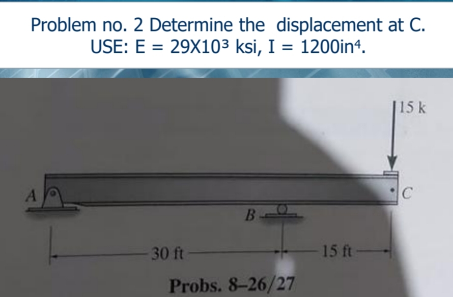Problem no. 2 Determine the displacement at C.
USE: E = 29X103 ksi, I = 1200in4.
15 k
B
30 ft
15 ft-
Probs. 8-26/27

