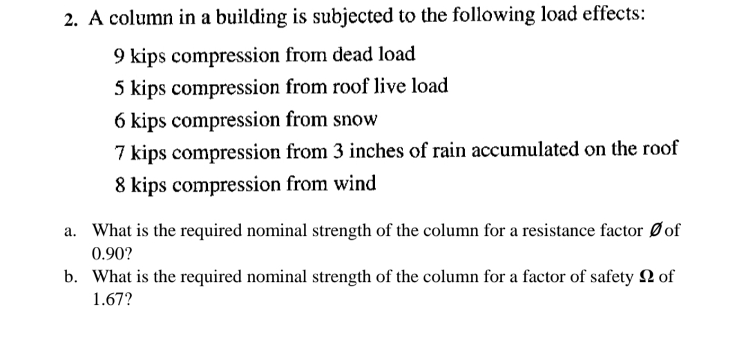 2. A column in a building is subjected to the following load effects:
9 kips compression from dead load
5 kips compression from roof live load
6 kips compression from snow
7 kips compression from 3 inches of rain accumulated on the roof
8 kips compression from wind
What is the required nominal strength of the column for a resistance factor Ø of
а.
0.90?
b. What is the required nominal strength of the column for a factor of safety 2 of
1.67?
