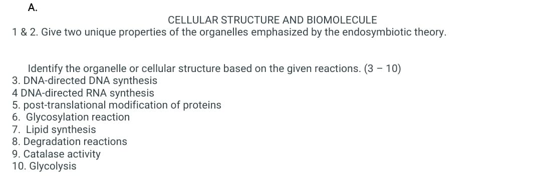 A.
CELLULAR STRUCTURE AND BIOMOLECULE
1 & 2. Give two unique properties of the organelles emphasized by the endosymbiotic theory.
Identify the organelle or cellular structure based on the given reactions. (3 - 10)
3. DNA-directed DNA synthesis
4 DNA-directed RNA synthesis
5. post-translational modification of proteins
6. Glycosylation reaction
7. Lipid synthesis
8. Degradation reactions
9. Catalase activity
10. Glycolysis
